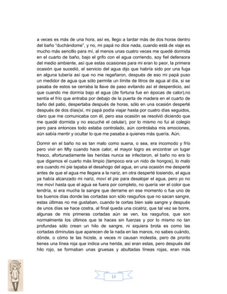 a veces es más de una hora, así es, llego a tardar más de dos horas dentro
del baño “duchándome”, y no, mi papá no dice nada, cuando está de viaje es
mucho más sencillo para mí, al menos unas cuatro veces me quedé dormida
en el cuarto de baño, bajo el grifo con el agua corriendo, soy fiel defensora
del medio ambiente, así que estas ocasiones para mi eran lo peor, la primera
ocasión que sucedió, el servicio del agua dijo que habría sido por una fuga
en alguna tubería así que no me regañaron, después de eso mi papá puso
un medidor de agua que sólo permite un límite de litros de agua al día, si se
pasaba de estos se cerraba la llave de paso evitando así el desperdicio, así
que cuando me dormía bajo el agua (de fortuna fue en épocas de calor),no
sentía el frío que entraba por debajo de la puerta de madera en el cuarto de
baño del patio, despertaba después de horas, sólo en una ocasión desperté
después de dos días(sí, mi papá podía viajar hasta por cuatro días seguidos,
claro que me comunicaba con él, pero esa ocasión se resolvió diciendo que
me quedé dormida y no escuché el celular), por lo mismo no fui al colegio
pero para entonces todo estaba controlado, aún controlaba mis emociones,
aún sabía mentir y ocultar lo que me pasaba a quienes más quería. Aún.
Dormir en el baño no es tan malo como suena, o sea, era incomodo y frío
pero vivir en Mty cuando hace calor, el mayor logro es encontrar un lugar
fresco, afortunadamente las heridas nunca se infectaron, el baño no era lo
que digamos el cuarto más limpio (tampoco era un nido de hongos), lo malo
era cuando mi pie tapaba el desahogo del agua, en una ocasión me desperté
antes de que el agua me llegara a la nariz, en otra desperté tosiendo, el agua
ya había alcanzado mi nariz, moví el pie para desalojar el agua, pero yo no
me moví hasta que el agua se fuera por completo, no quería ver el color que
tendría, si era mucha la sangre que derrame en ese momento o fue uno de
los buenos días donde las cortadas son sólo rasguños que no sacan sangre,
estas últimas no me gustaban, cuando te cortas bien sale sangre y después
de unos días se hace costra, al final queda una cicatriz, que tal vez se borre,
algunas de mis primeras cortadas aún se ven, los rasguños, que son
normalmente los últimos que te haces sin fuerzas y por lo mismo no tan
profundas sólo crean un hilo de sangre, ni siquiera brota es como las
cortadas diminutas que aparecen de la nada en las manos, no sabes cuándo,
dónde, o cómo te las hiciste, a veces ni causan molestia, pero de pronto
tienes una línea roja que indica una herida, así eran estas, pero después del
hilo rojo, se formaban unas gruesas y abultadas líneas rojas, eran más

13

 