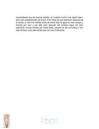 escandalosas que las buenas heridas, se curaban mucho más rápido claro,
pero eran exageraciones de la piel. Eran estas las que aparecían después de
la ducha, si veía mis heridas antes de entrar bajo el agua era sólo sangre y
heridas por aquí y por allá, pero después del contacto agua con piel,
aparecían nuevas heridas por todos lados, pasaba de ser la muñeca a ser
todo el brazo, eran alarmantes pero las mas inofensivas.

14

 