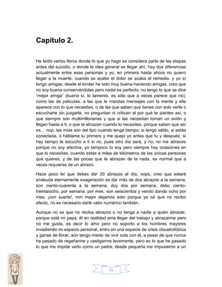 Capítulo 2.
He leído varios libros donde lo que yo hago se considera parte de las etapas
antes del suicidio, o donde la idea general es llegar ahí, hay dos diferencias
actualmente entre esas personas y yo, en primera hasta ahora no quiero
llegar a la muerte, cuando se acabe el dolor se acaba el remedio, y yo sí
tengo amigas, desde el kínder he sido muy buena haciendo amigas, creo que
no soy buena conservándolas pero nadie es perfecto, no tengo lo que se dice
“mejor amiga” (bueno sí, lo lamento, es sólo que a veces parece que no),
como las de películas, a las que le mandas mensajes con la mente y ella
aparece con lo que necesites, o de las que saben que tienes con solo verte o
escucharte sin juzgarte, no preguntan ni critican el por qué te sientes así, o
que siempre son multimillonarias y que si las necesitan toman un avión y
llegan hasta a ti, o que te abrazan cuando lo necesitas, porque saben que así
es… nop, las mías son del tipo cuando tenga tiempo, si tengo saldo, si estás
conectada, o háblame tu primero y me quejo yo antes que tu y después, si
hay tiempo te escucho a ti si no, pues otro día será, y no, no me abraces
porque no soy afectiva, yo tampoco lo soy pero siempre hay ocasiones en
que lo necesitas, cuando estás a miles de kilómetros de las únicas personas
que quieres, y de las pocas que te abrazan de la nada, es normal que a
veces requieras de un abrazo.
Hace poco leí que debes dar 20 abrazos al día, oops, creo que estaré
endeuda eternamente exageración es dar más de dos abrazos a la semana,
son ciento-cuarenta a la semana, doy dos por semana, debo cientotreintaiocho, por semana, por mes, son seiscientos y vendo dando ocho por
mes, ¡con suerte!, mm mejor dejamos esto porque ya sé que no recibo
afecto, no es necesario darle valor numérico también.
Aunque no es que no reciba abrazos o no tenga a nadie a quien abrazar,
porque está mi papá, él en realidad ama llegar del trabajo y abrazarme pero
no me gusta, es decir lo amo pero no soporto a los hombres mayores
invadiendo mi espacio personal, entro en una especie de crisis claustrofóbica
y ganas de llorar, aún tengo miedo de vivir sola con él, a pesar de que nunca
ha pasado de regañarme y castigarme levemente, pero es lo que he pasado
lo que me impide verlo como un padre, desde pequeña me impusieron a un

15

 