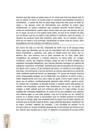 hombre que dijo sería un padre para mí, lo único que hizo fue actuar todo lo
que un padre no haría, no puedo estar en contacto con hombres mayores a
veintitantos, a pesar de eso mi papá llega todos los días (que no está de
viaje) y me abraza, trato de demostrarle que también le quiero pero
simplemente no puedo mantener ese contacto durante mucho tiempo, a
veces es sorprendente cuánto dolor siento cada vez que me abraza, sé que
es mi papá, sé que no me quiere hacer daño, sé que él en verdad me dice
con el abrazo que es un padre y los padres no lastiman, pero no puedo, ni
siquiera se parecen esos dos hombres, pero claro, es un hombre, mayor,
dice ser mi padre y vive conmigo, físicamente no tiene nada en común, pero
las palabras son las mismas, los define lo mismo.
De nuevo ha sido un mal día. Diecisiete de Abril, hoy sí sé porque estoy
triste, ayer fue dieciséis (ya sé que es obvio)pero ese día representa una
fecha importante y dolorosa, aún, para mí desde hace tres años, fue un
pésimo día, que termino con la peor semana de mi vida, siete días,
completitos de perdición y tristeza extrema, lo tenía todo, en verdad,
confianza, cariño, las mejores amigas, antes de eso sí tenía amigas que
captaban mensajes telepáticos; ese viernes dieciséis conseguí un reporte de
categoría “expulsión- inmediata”, también que toda la escuela me conociera y
me gané (mm o perdí ¿?) la confianza de todos, mi mamá no me hablo por
tres días, mis hermanas y tíos se tomaron su tiempo para darme su punto de
vista, bastante fuerte de hecho, se desintegro “mi” grupo de amigos, éramos
cinco inseparables amigas, ya no hablo bien con ninguna, le sonrío a dos y
hablo regularmente con una, pero nada es igual, nunca nada vuelve a ser
igual, por mi actitud –verdaderamente estúpida debo admitir –perdí a quien
en verdad me importaba, le llamaré Evelyn y hablaré sobre ella porque en
verdad me importaba, siempre hay favoritismo dentro de un grupo de
amigas, y debo admitir que por entonces ella era mi mejor amiga, la que
captaba los mensajes telepáticos, la única con la que establecí una relación
casi lésbica (jaja, si ves esto perdón, casi así lo sentía yo) en verdad la
quería, la vi tantas veces a escondidas que en verdad parecía mi amante
más que mi amiga, (jaja ¡me ocultaste entre tu ropa!) fue la mejor relación de
amistad que he tenido hasta la fecha, (sigo pidiendo disculpas, rectificaré fue
la mejor, primera, relación de amistad…) fue increíble en verdad, fui la
primera (creo) en la que confiaste después de mucho tiempo (te traicione aún
así, lección que aunque yo no sufrí, sí aprendí) y la primera en la que confíe

16

 