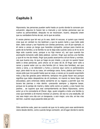 Capítulo 3.
Hipocresía, las personas pueden serlo hasta un punto donde lo conocen por
actuación, algunos lo hacen tan a menudo y con tantas personas que se
vuelve su personalidad, después no se reconocen, bueno, después creen
que su verdadera forma de ser, es lo que se actúa.
A veces pienso que tal vez yo lo sea, daré mi excusa, si quiero que mamá
crea que en verdad no me lastiman y que la quiero tanto y que todo está
bien, debo actuar y ser hipócrita con ciertas personas, con él por ejemplo, si
él viene a veces yo tengo que hacerles compañía, porque para mamá es
parte de la familia y a la familia no se le deja sola cuando cena (a él no se le
deja solo cuando cena, porque a su hija menor sí), así que cuando los
acompaño tomando café debo platicar, sonreír, fingir que somos una familia
y que él no me da miedo, fingir que puedo acercarme a él sin llorar y vomitar,
ves que buena soy, lo que yo hago es por miedo, y es por no querer hacer
daño a otras personas, pero ahora va el caso de él, él finge venir sólo a
cenar y querer estar con su otra familia (oh sí, tiene dos familias), así que
viene y cena, y ve televisión y fuma y convive aquí como si perteneciera
aquí, pero ésta no es su casa, sin embargo cena, fuma, platica por horas, a
veces pide que me quedé hasta que se vaya, a veces yo no puedo soportarlo
más y doy las gracias para retirarme, tampoco me gusta hacer eso porque
significa que debo despedirme de él (cortesía, mi mamá no tiene hijas mal
educadas), pero entonces debía sentarme en su regazo y permitir que me
tocara las piernas o más dentro –precavido siempre- y dejarme besar,
porque es la pareja de mamá y debo verlo como un padre, y eso hacen los
padres… se supone que ese comportamiento se llama hipocresía, como
actor yo sí le concedería el Óscar, digo, quien engañe a toda una familia (y
creo que también a él mismo) merece un premio, tal vez no una estatuilla, tal
vez sea mejor una cita con un terapeuta, o aún mejor, una cita, en las vías
del tren, cuando vaya pasando éste por ahí.
…
Odio sentirme sola, peor es cuando sé que no lo estoy pero ese sentimiento
viene desde dentro, como cuando tengo comezón, sé el lugar donde lo siento

25

 