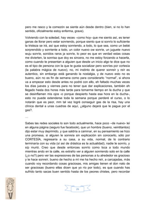 pero me rasco y la comezón se siente aún desde dentro (bien, si no lo han
sentido, oficialmente estoy enferma, grave).
Volviendo con la soledad, hay veces –como hoy- que me siento así, es tener
ganas de llorar pero estar sonriendo, porque siento que si sonrío lo suficiente
la tristeza se irá, así que estoy sonriendo, a todo, lo que sea, como un bebé
sorprendido y sonriente a todo, un color nuevo ow sonríe, un juguete nuevo
wuju sonríe, sonidos raros ja sonríe, lo peor es que en verdad estas cosas
me divierten, la sonrisa que doy es sincera, no me estoy forzando a hacerla,
como cuando te presentan a alguien que desde un inicio algo te dice que no
es el tipo de persona con la que te gusta socializar pero sonríes por cortesía
(la palabra mágica de nuevo), no, mi instinto de querer sonreír y reír es
autentico, sin embargo está ganando la nostalgia, y de nuevo esto no es
bueno, aún no es fin de semana como para considerarlo “normal”, si ahora
va a empezar esto desde antes no podré con ello, eh faltado muchas veces
los días jueves y viernes para no tener que dar explicaciones, también eh
llegado hasta dos horas más tarde para tomarme tiempo en la ducha y que
se desinflamen mis ojos -o porque despierto hasta esa hora en la ducha-,
esto no puede extenderse toda la semana porque perderé el curso, o lo
notarán que es peor, mm tal vez logré conseguir gas de la risa, hay una
clínica dental a unas cuadras de aquí, ¿alguno dejará que le pague por el
gas?.
…
Sabes las redes sociales lo son todo actualmente, hace poco –de nuevo- leí
en alguna página (seguro fue facebook), que un hombre (bueno, veintitantos)
dijo estar muy deprimido, y que saldría a caminar, en su pensamiento se hizo
una promesa, si alguien le sonreía sin explicación sin conocerlo, sólo por
CORTESÍA, regresaría a su casa, a su vida, normal, de lo contrario
terminaría con su vida (sí así de drástica es la actualidad), nadie le sonrío, y
síp murió. Creo que desde entonces sonrío como loca a todo mundo
mientras ando en la calle, es extraño ver a alguien sonriendo solo en la calle
(¿o no?) pero ver las expresiones de las personas a tu alrededor es gracioso
y te hace sonreír, bueno de hecho a mí me ha hecho reír, a carcajadas, más
cuando voy recordando cosas graciosas, mis amigas tienen el don nato de
ser graciosas (bueno ellas dicen que yo río por todo), es que cuando has
sufrido tanto sacas buen sentido hasta de los peores chistes, pero recordar

26

 