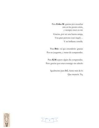 Para Erika M. gracias por escuchar
aún en las peores crisis,
y siempre creer en mí.
Gracias, por ser una buena amiga,
Una gran persona (casi ángel)…
Y mi brillante estrella.
Para Briz –sé que entenderás- gracias
Por no juzgarme, y tratar de comprender.
Para K.M espero algún día comprendas.
Pero gracias por estar conmigo sin saberlo
Igualmente para I.C. fuiste más de lo
Que merecía. Tq.

3

 