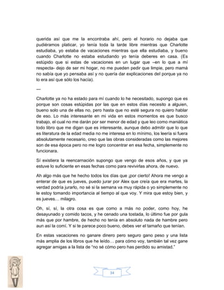 querida así que me la encontraba ahí, pero el horario no dejaba que
pudiéramos platicar, yo tenía toda la tarde libre mientras que Charlotte
estudiaba, yo estaba de vacaciones mientras que ella estudiaba, y bueno
cuando Charlotte no estaba estudiando yo tenía deberes en casa. (Es
estúpido que si estas de vacaciones en un lugar que –en lo que a mí
respecta- dejo de ser mi hogar, no me pueden pedir que limpie, pero mamá
no sabía que yo pensaba así y no quería dar explicaciones del porque ya no
lo era así que sólo los hacía).
--Charlotte ya no ha estado para mí cuando lo he necesitado, supongo que es
porque son cosas estúpidas por las que en estos días necesito a alguien,
bueno solo una de ellas no, pero hasta que no esté segura no quiero hablar
de eso. Lo más interesante en mi vida en estos momentos es que busco
trabajo, el cual no me darán por ser menor de edad y que leo como maniática
todo libro que me digan que es interesante, aunque debo admitir que lo que
es literatura de la edad media no me interesa en lo mínimo, los leería si fuera
absolutamente necesario, creo que las obras consideradas como las mejores
son de esa época pero no me logro concentrar en esa fecha, simplemente no
funcionara.
Sí existiera la reencarnación supongo que vengo de esos años, y que ya
estuve lo suficiente en esas fechas como para revivirlas ahora, de nuevo.
Ah algo más que he hecho todos los días que ¡por cierto! Ahora me vengo a
enterar de que es jueves, puedo jurar por Alex que creía que era martes, la
verdad podría jurarlo, no sé si la semana va muy rápida o yo simplemente no
le estoy tomando importancia al tiempo al que voy. Y mira que estoy bien, y
es jueves… milagro.
Oh, sí, sí, la otra cosa es que como a más no poder, como hoy, he
desayunado y comido tacos, y he cenado una tostada, lo último fue por gula
más que por hambre, de hecho no tenía en absoluto nada de hambre pero
aun así la comí. Y si te parece poco bueno, debes ver el tamaño que tenían.
En estas vacaciones no ganare dinero pero seguro gano peso y una lista
más amplia de los libros que he leído… para cómo voy, también tal vez gane
agregar amigas a la lista de “no sé cómo pero has perdido su amistad.”

34

 