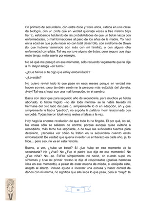 En primero de secundaria, con entre doce y trece años, estaba en una clase
de biología, con un profe que en verdad quería(a veces a tres metros bajo
tierra), estábamos hablando de las probabilidades de que un bebé nazca con
enfermedades, o mal formaciones al paso de los años de la madre. Yo nací
en la edad en que pude nacer no con total desarrollo, con síndrome de Down
(lo que hubiera terminado aún más con mi familia), o con alguna otra
enfermedad compleja. Tal vez no tuve alguna de éstas, pero seguro que algo
malo tengo, mala suerte por ejemplo.
No sé qué me poseyó en ese momento, solo recuerdo vagamente que le dije
a mí mejor amiga –en turno-:
-¿Qué harías si te digo que estoy embarazada?
-¿Lo estás?
No quiero revivir todo lo que pase en esos meses porque en verdad me
hacen sonreír, pero también sentirme la persona más estúpida del planeta.
¡Hey! Tal vez sí nací con una mal formación, en el cerebro.
Basta con decir que para segundo año de secundaria, para muchos yo había
abortado, lo había fingido –no del todo mentira- se lo había llevado mi
hermana del otro lado del país o, simplemente lo di en adopción, ah y que
simplemente le había “perdido”, no soporto la palabra morir relacionada con
un bebé. Todas fueron totalmente reales y falsas a la vez.
Hoy hago la enorme revelación de que todo lo he fingido. El por qué, no sé,
las cosas sólo se salieron de control, porque aunque quise evitarlo o
remediarlo, más tarde fue imposible, o no tuve las suficientes fuerzas para
detenerlo, ¡Deberías ver cómo te tratan en la secundaria cuando estás
embarazada! De verdad que quería inventar un embarazo en cada año, ja, lo
hice… pero eso, no va en esta historia.
Bueno, a ver, ¿hubo un bebé? Sí ¿Lo hubo en ese momento de la
secundaria? No ¿Vive? No ¿Fue el padre que dije en ese momento? No
¿Fue niña? No…sé. Él/Ella simplemente no nació, en cuanto supe los
síntomas y tuve mi primer retraso le dije al responsable (gracias hermosa
idea en ese momento), a pesar de estar muerta de miedo, el estúpido éste,
acepto al aborto, incluso ayudo a inventar una excusa y hacer control de
daños con mi mamá, no significa que ella sepa lo que pasó, pero sí “creyó” la

38

 