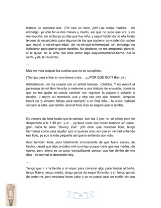 historia de sentirme mal, ¡Por casi un mes!, ¡Ah! Las malas madres… sin
embargo, yo sólo tenía dos meses y medio, así que no supe que era, y no
me importó, sin embargo yo dije que fue niña, y seguí hablando de ella hasta
tercero de secundaria, para algunos de los que supieron su existencia, saben
que murió a no-sé-qué-edad, de no-sé-qué-enfermedad, sin embargo no
insistieron para querer saber detalles. No obstante, no me arrepiento, pero sí,
sí le quise, no le ame, fue más como algo asquerosamente-tierno. Así le
sentí, y así le recuerdo.
…
Más me vale aceptar los sueños que no se cumplirán.
(Tiempo para entrar en una breve crisis… ¿¡¡POR QUÉ NO!!? Bien ya).
Admitámoslo, no me casare con un artista famoso. –Diablos. Y no vendrá el
personaje de mi libro favorito a meterme a una historia de ensueño, donde lo
que no me guste se puede cambiar con regresar la página y volverlo a
escribir, o revivir un momento una y otra vez con sólo releerlo, tampoco
habrá un “y vivieron felices para siempre” o un final feliz… la única realidad
cercana a esto, que tendré, será el final. Eso es seguro que lo tendré.
…
Es viernes de llora-hasta-que-te-canses, son las 3 pm, no sé cómo pero he
despertado a la 1:30 pm, y sí… ya llevo unas dos horas llorando sin parar,
gran culpa la tiene “Saving Zoë”. ¡Oh dios! qué hermoso libro, tengo
hermanas como para regalar (por si quieres una) así que en verdad entiendo
ese libro, yo soy la más pequeña así que lo entiendo aún más.
Ayer también lloré, pero totalmente inconsciente de que fuera jueves, de
hecho, pensé que algo andaba mal conmigo porque creía que era martes, de
nuevo, pero ahora es un poco tranquilizante pensar que fue dentro de mis
días –es-normal-la-depresión-hoy.
…
Tengo que ir a la tienda o al súper para comprar algo para limpiar al baño,
tengo flojera, tengo miedo, tengo ganas de seguir llorando, y sí, tengo ganas
de cortarme, pero empieza hacer calor y ya no puedo usar un suéter sin que

39

 