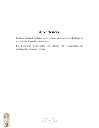 Advertencia.
Contiene material explícito sobre posibles imágenes perturbadoras, se
recomienda discreción para su uso.
Los personajes mencionados son ficticios por su seguridad, sin
embargo, la historia es verídica.

4

 