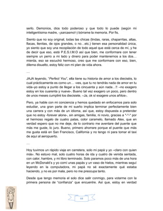 serlo. Demonios, dios todo poderoso y que todo lo puede (según mi
inteligentísima madre, -¡sarcasmo!-) bórrame la memoria. Por fis.
Siento que no soy original, todas las chicas (lindas, raras, chaparritas, altas,
flacas, llenitas, de ojos grandes, o no…etc.) tienen esa personalidad única,
yo siento que soy una recopilación de todo aquel que está cerca de mí, y he
de decir que eso, está P.E.S.I.M.O así que bien, me conformare con tener
siempre un perro a mi lado y dinero para poder mantenernos a los dos…
mierda, eso se escuchó hermoso, creo que me conformare con eso, bien,
dilema disuelto, estoy feliz con mi plan de vida ahora.
…
JAJA leyendo, “Perfect You”, ella tiene su historia de amor a los dieciséis, lo
cual prácticamente es como un… -ves, que tu no tendrás nada de amor en tu
vida–yo estoy a punto de llegar a los cincuenta y aún nada…!! –no exagero
estoy en los cuarenta y nueve-. Bueno tal vez exagero un poco, pero dentro
de unos meses cumpliré los diecisiete. –Ja, ok sí exagere unos añitos-.
Pero, ya hable con mi conciencia y hemos quedado en enfocarnos para solo
estudiar, una gran parte de mi sueño implica terminar perfectamente bien
una carrera y con más de un idioma, así que, estoy dispuesta a pretender
que no estoy -forever alone-, sin amigas, familia, ni novio, gracias a *-*-* por
el hermoso regalo de cuatro patas, color caramelo, llamado Alex, que en
verdad espero que no me deje, de lo contrario me aventare del puente que
más me guste, lo juro. Bueno, primero ahorrare porque el puente que más
me gusta está en San Francisco, California y no tengo ni para tomar el taxi
de aquí al aeropuerto.
…
Hoy tuvimos un rápido viaje en carretera, solo mi papá y yo –claro con quien
más-. No estuvo mal, solo cuatro horas de ida y cuatro de venida sentada,
con calor, hambre, y mi libro terminado. Solo paramos poco más de una hora
en un McDonald’s y yo comí unas papás y un vaso de hielos, mientras seguí
leyendo en la computadora, mi papá no sé exactamente qué estaba
haciendo, y no es por mala, pero no me preocupa tanto.
Desde que tengo memoria el solo dice salir conmigo, para votarme con la
primera persona de “confianza” que encuentre. Así que, estoy en verdad

44

 