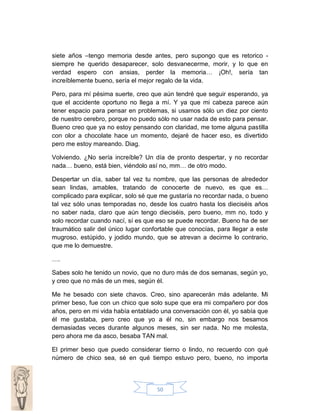 siete años –tengo memoria desde antes, pero supongo que es retorico siempre he querido desaparecer, solo desvanecerme, morir, y lo que en
verdad espero con ansias, perder la memoria… ¡Oh!, sería tan
increíblemente bueno, sería el mejor regalo de la vida.
Pero, para mí pésima suerte, creo que aún tendré que seguir esperando, ya
que el accidente oportuno no llega a mí. Y ya que mi cabeza parece aún
tener espacio para pensar en problemas, si usamos sólo un diez por ciento
de nuestro cerebro, porque no puedo sólo no usar nada de esto para pensar.
Bueno creo que ya no estoy pensando con claridad, me tome alguna pastilla
con olor a chocolate hace un momento, dejaré de hacer eso, es divertido
pero me estoy mareando. Diag.
Volviendo. ¿No sería increíble? Un día de pronto despertar, y no recordar
nada… bueno, está bien, viéndolo así no, mm… de otro modo.
Despertar un día, saber tal vez tu nombre, que las personas de alrededor
sean lindas, amables, tratando de conocerte de nuevo, es que es…
complicado para explicar, solo sé que me gustaría no recordar nada, o bueno
tal vez sólo unas temporadas no, desde los cuatro hasta los dieciséis años
no saber nada, claro que aún tengo dieciséis, pero bueno, mm no, todo y
solo recordar cuando nací, sí es que eso se puede recordar. Bueno ha de ser
traumático salir del único lugar confortable que conocías, para llegar a este
mugroso, estúpido, y jodido mundo, que se atrevan a decirme lo contrario,
que me lo demuestre.
….
Sabes solo he tenido un novio, que no duro más de dos semanas, según yo,
y creo que no más de un mes, según él.
Me he besado con siete chavos. Creo, sino aparecerán más adelante. Mi
primer beso, fue con un chico que solo supe que era mi compañero por dos
años, pero en mi vida había entablado una conversación con él, yo sabía que
él me gustaba, pero creo que yo a él no, sin embargo nos besamos
demasiadas veces durante algunos meses, sin ser nada. No me molesta,
pero ahora me da asco, besaba TAN mal.
El primer beso que puedo considerar tierno o lindo, no recuerdo con qué
número de chico sea, sé en qué tiempo estuvo pero, bueno, no importa

50

 