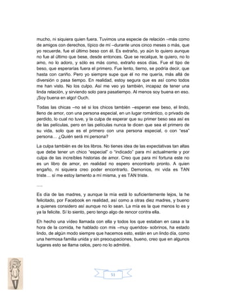 mucho, ni siquiera quien fuera. Tuvimos una especie de relación –más como
de amigos con derechos, típico de mí –durante unos cinco meses o más, que
yo recuerde, fue el último beso con él. Es extraño, yo aún lo quiero aunque
no fue al último que bese, desde entonces. Que se recalque, le quiero, no lo
amo, no lo adoro, y sólo es más como, extraño esos días. Fue el tipo de
beso, que esperarías fuera el primero. Fue lento, tierno, se podría decir, que
hasta con cariño. Pero yo siempre supe que él no me quería, más allá de
diversión o pasa tiempo. En realidad, estoy segura que es así como todos
me han visto. No los culpo. Así me veo yo también, incapaz de tener una
linda relación, y sirviendo solo para pasatiempo. Al menos soy buena en eso.
¡Soy buena en algo! Ouch.
Todas las chicas –no sé si los chicos también –esperan ese beso, el lindo,
lleno de amor, con una persona especial, en un lugar romántico, o privado de
perdido, lo cual no tuve, y la culpa de esperar que su primer beso sea así es
de las películas, pero en las películas nunca te dicen que sea el primero de
su vida, solo que es el primero con una persona especial, o con “esa”
persona… ¿Quién será mi persona?
La culpa también es de los libros. No tienes idea de las expectativas tan altas
que debe tener un chico “especial” o “indicado” para mí actualmente y por
culpa de las increíbles historias de amor. Creo que para mí fortuna este no
es un libro de amor, en realidad no espero encontrarlo pronto. A quien
engaño, ni siquiera creo poder encontrarlo. Demonios, mi vida es TAN
triste… sí me estoy lamento a mí misma, y es TAN triste.
….
Es día de las madres, y aunque la mía está lo suficientemente lejos, la he
felicitado, por Facebook en realidad, así como a otras diez madres, y bueno
a quienes considero así aunque no lo sean. La mía es la que menos lo es y
ya la felicite. Sí lo siento, pero tengo algo de rencor contra ella.
Eh hecho una vídeo llamada con ella y todos los que estaban en casa a la
hora de la comida, he hablado con mis –muy queridos- sobrinos, ha estado
lindo, de algún modo siempre que hacemos esto, están en un lindo día, como
una hermosa familia unida y sin preocupaciones, bueno, creo que en algunos
lugares esto se llama celos, pero no lo admitiré.

51

 