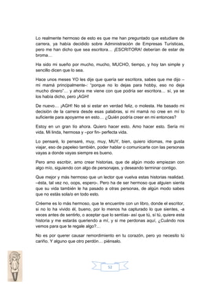 Lo realmente hermoso de esto es que me han preguntado que estudiare de
carrera, ya había decidido sobre Administración de Empresas Turísticas,
pero me han dicho que sea escritora… ¡ESCRITORA! deberían de estar de
broma…
Ha sido mi sueño por mucho, mucho, MUCHO, tiempo, y hoy tan simple y
sencillo dicen que lo sea.
Hace unos meses YO les dije que quería ser escritora, sabes que me dijo –
mi mamá principalmente-: “porque no lo dejas para hobby, eso no deja
mucho dinero”… y ahora me viene con que podría ser escritora… sí, ya se
los había dicho, pero ¡AGH!
De nuevo… ¡AGH! No sé si estar en verdad feliz, o molesta. He basado mi
decisión de la carrera desde esas palabras, si mi mamá no cree en mí lo
suficiente para apoyarme en esto… ¿Quién podría creer en mi entonces?
Estoy en un gran lío ahora. Quiero hacer esto. Amo hacer esto. Sería mi
vida. Mi linda, hermosa y –por fin- perfecta vida.
Lo pensaré, lo pensaré, muy, muy, MUY, bien, quiero idiomas, me gusta
viajar, eso de papeleo también, poder hablar o comunicarte con las personas
vayas a donde vayas siempre es bueno.
Pero amo escribir, amo crear historias, que de algún modo empiezan con
algo mío, siguiendo con algo de personajes, y deseando terminar contigo.
Que mejor y más hermoso que un lector que vuelva estas historias realidad.
–ésta, tal vez no, oops, espero-. Pero ha de ser hermoso que alguien sienta
que su vida también le ha pasado a otras personas, de algún modo sabes
que no estás sola/o en todo esto.
Créeme es lo más hermoso, que te encuentre con un libro, donde el escritor,
si no lo ha vivido él, bueno, por lo menos ha capturado lo que sientes, -a
veces antes de sentirlo, o aceptar que lo sentías- así que tú, sí tú, quiere esta
historia y me estarás queriendo a mí, y si me perdonas aquí, ¿Cuándo nos
vemos para que te regale algo?…
No es por querer causar remordimiento en tu corazón, pero yo necesito tú
cariño. Y alguno que otro perdón… piénsalo.

52

 