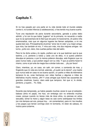 Capítulo 7.
Si no has pasado por una parte en tu vida donde todo el mundo estaba
contra ti, no tuviste infancia (o adolescencia), o has tenido muy buena suerte.
Tuve una reputación de pena durante secundaria, ganada a pulso debo
admitir, y fui con la que todos “jugaron” en la primaria, no recuerdo a nadie
que no se aprovechara de lo fácil que era para mí ilusionarme, oh pobre niña
enamoradiza, creo que en algunos lugares las llaman estúpidas, a mi me
queda bien eso. Principalmente el primer “amor de mi vida” y su mejor amigo,
que mira, fue también el mío. Y mira aún más, mis dos mejores amigas –en
turno-, junto con, claro, tres cuartas partes más del salón.
Pero lo he dicho antes y lo repito, prefiero ser a la que lastiman que la que
lastima, y sí, perdone a todos y cada uno de ellos, ni si quiera pidieron
disculpa en persona, o por lo menos pidieron disculpa, solo fingieron que no
paso nunca nada, y que podían seguir con su vida. Y que yo podría hacer lo
mismo, como si por arte de magia iba a olvidar todo eso… ¡Ay por favor!
Claro, mientras, yo, en casa, sin salir, sin comer, o comiendo de mas, y
fingiendo que mi vida era normal, además, ¿A quién se lo decía?, una madre
que nunca está en casa no es buena opción, un padre a miles de kilómetros
tampoco lo es, unas hermanas con vidas hechas y algunas a miles de
kilómetros mucho menos, ¡Ah! Y unas amigas que fueron las causantes de
grandes cicatrices, bueno, claro está que tampoco. Así que sí, lo olvide,
perdone, y supere… Yo. Sola.
Casi.
Durante esa temporada, ya había pasado muchas veces lo que el estúpidobaboso (diría mi papá), me hizo, sin embargo aún no entendía muchas
cosas, porque cuando no tienes más de doce años, no piensas en actos
sexuales, tomar la mano y algún beso es casi como sobrepasar los límites
(en mis tiempos así era, porque hoy… sin comentarios), para mí, los insultos
y los juegos que tenían conmigo eran mi tormento, mi dolor de cabeza, mi
motivo para cortarme.

54

 