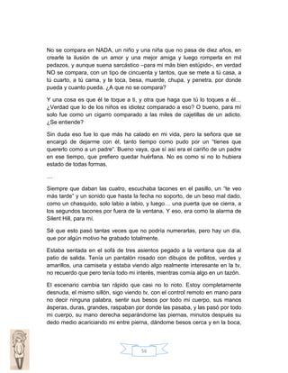No se compara en NADA, un niño y una niña que no pasa de diez años, en
crearle la ilusión de un amor y una mejor amiga y luego romperla en mil
pedazos, y aunque suena sarcástico –para mi más bien estúpido-, en verdad
NO se compara, con un tipo de cincuenta y tantos, que se mete a tú casa, a
tú cuarto, a tú cama, y te toca, besa, muerde, chupa, y penetra, por donde
pueda y cuanto pueda. ¿A que no se compara?
Y una cosa es que él te toque a ti, y otra que haga que tú lo toques a él…
¿Verdad que lo de los niños es idiotez comparado a eso? O bueno, para mí
solo fue como un cigarro comparado a las miles de cajetillas de un adicto.
¿Se entiende?
Sin duda eso fue lo que más ha calado en mi vida, pero la señora que se
encargó de dejarme con él, tanto tiempo como pudo por un “tienes que
quererlo como a un padre”. Bueno vaya, que sí así era el cariño de un padre
en ese tiempo, que prefiero quedar huérfana. No es como si no lo hubiera
estado de todas formas.
…
Siempre que daban las cuatro, escuchaba tacones en el pasillo, un “te veo
más tarde” y un sonido que hasta la fecha no soporto, de un beso mal dado,
como un chasquido, solo labio a labio, y luego… una puerta que se cierra, a
los segundos tacones por fuera de la ventana. Y eso, era como la alarma de
Silent Hill, para mí.
Sé que esto pasó tantas veces que no podría numerarlas, pero hay un día,
que por algún motivo he grabado totalmente.
Estaba sentada en el sofá de tres asientos pegado a la ventana que da al
patio de salida. Tenía un pantalón rosado con dibujos de pollitos, verdes y
amarillos, una camiseta y estaba viendo algo realmente interesante en la tv,
no recuerdo que pero tenía todo mi interés, mientras comía algo en un tazón.
El escenario cambia tan rápido que casi no lo noto. Estoy completamente
desnuda, el mismo sillón, sigo viendo tv, con el control remoto en mano para
no decir ninguna palabra, sentir sus besos por todo mi cuerpo, sus manos
ásperas, duras, grandes, raspaban por donde las pasaba, y las pasó por todo
mi cuerpo, su mano derecha separándome las piernas, minutos después su
dedo medio acariciando mi entre pierna, dándome besos cerca y en la boca,

56

 