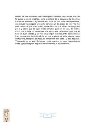 bueno, me has mantenido hasta cierto punto con vida, hasta ahora, sólo, no
te quiero y no me importas, como la señora de la esquina o la de a tres
manzanas, eres como alguien que veo todos los días, o fechas importantes,
que incluso he abrazado y besado, pero que un día dejare de ver, y no me
daré cuenta de que ya no te veo, hasta cierto día que tal vez me pregunten
por ti, y sabré, que de algún modo formabas parte de mi vida, del mismo
modo que lo hace un zapato por una temporada, del mismo modo que lo
hace un buen vestido, y tal vez, tenga algún lindo recuerdo, alguna buena
foto, pero no me deprimiré el día en que te pierda de vista, porque hasta
cierto punto, todo pasa de moda, de temporada, todo pasa… y deja de pasar.
Tú pasaste por mi vida, de buena y mala manera, en estos momentos no
estás, y pronto dejarás de pasar definitivamente. Y no lo lamento.

58

 