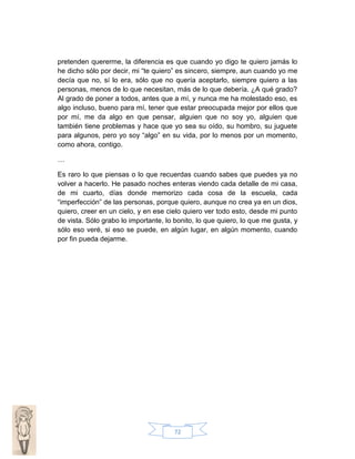 pretenden quererme, la diferencia es que cuando yo digo te quiero jamás lo
he dicho sólo por decir, mi “te quiero” es sincero, siempre, aun cuando yo me
decía que no, sí lo era, sólo que no quería aceptarlo, siempre quiero a las
personas, menos de lo que necesitan, más de lo que debería. ¿A qué grado?
Al grado de poner a todos, antes que a mí, y nunca me ha molestado eso, es
algo incluso, bueno para mí, tener que estar preocupada mejor por ellos que
por mí, me da algo en que pensar, alguien que no soy yo, alguien que
también tiene problemas y hace que yo sea su oído, su hombro, su juguete
para algunos, pero yo soy “algo” en su vida, por lo menos por un momento,
como ahora, contigo.
…
Es raro lo que piensas o lo que recuerdas cuando sabes que puedes ya no
volver a hacerlo. He pasado noches enteras viendo cada detalle de mi casa,
de mi cuarto, días donde memorizo cada cosa de la escuela, cada
“imperfección” de las personas, porque quiero, aunque no crea ya en un dios,
quiero, creer en un cielo, y en ese cielo quiero ver todo esto, desde mi punto
de vista. Sólo grabo lo importante, lo bonito, lo que quiero, lo que me gusta, y
sólo eso veré, si eso se puede, en algún lugar, en algún momento, cuando
por fin pueda dejarme.

72

 