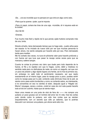 -De… uno-es increíble que no pensara en que diría en algo como esto.
-Para que la quieres –joder, que le importa
-Para mi papá, cortara las tiras de una caja. -increíble, él ni siquiera está en
la ciudad.
-Son $2.50
-Gracias.
Fue mucho más fácil y rápido de lo que pensé,-ojala hubiera comprado más
de una, tonta.
Directo al baño, tiene demasiado tiempo que no hago esto, -cuatro años para
ser exacta- lo he iniciado de nuevo sólo por ver que muchas personas lo
hacen ahora, me siento estúpida por hacerlo sólo por eso. Pero demasiado
tarde para meditar.
Me he cortado dos veces, no tuve el suficiente valor para hacerlo profundo y
con fuerza así que tuve que pasar la navaja varias veces para que se
marcara y saliera sangre.
Cuanto te cortas la primera vez claro que duele pero todo depende de la
fuerza, el filo y la rapidez con que lo hagas. Lento, débil y miedosa no
sentirás nada pero no disfrutaras de nada, es como un rasguño, así que con
un poco de presión y algo rápido logras una herida, así lo hice la primera vez,
sin embargo no salió todo el sentimiento necesario, así que repito
exactamente en el mismo lugar, paso la navaja poco a poco, puedes sentir
como la navaja pasa por tu piel, cortando cada diminuta línea de la piel, se
siente como pasa sobre bordecitos y como va cortando estos, es interesante,
si te concentras en eso no sientes el dolor, después igual a “Hágalo Ud.
Mismo” enjuagas, secas y cubres, ¡nota!:en caso de vivir sola puede hacerlo
todo el día sin cubrirlo, hasta que se sienta mejor.
Hace unos meses en una junta de club de fans de ------- me compre una
pulsera un poco gruesa con el nombre del amor de mi vida, hice los cortes
justo donde cubre la pulsera, son sólo tres cortes que se sienten
exquisitamente, son un secreto que sólo yo saboreo, que tú podrías
descubrir con remover una pulsera, por ahora será sólo mío.

8

 