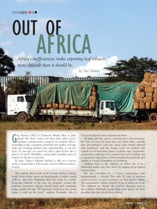 coverstory



OUT OF
                        AFRICA
     Africa’s inefficiencies make exporting leaf tobacco
     more difficult than it should be.
                                                                  By Taco Tuinstra




G
      uy Harvey, CEO of Transcom Sharaf, likes to plan             Transcom Sharaf’s most experienced driver.
      ahead. But that’s easier said than done when you’re             At times, the best option is driving next to the pavement.
      running a transportation company in southern Africa.         But that too must be done with care. More than a decade
Crumbling roads, corruption, fuel theft and endless red tape       after Mozambique’s civil war, many areas remain infested
make the trucking business here unpredictable, to say the          with landmines, and the danger zones are marked only
least. To succeed, you need not only a plan B, but also a          vaguely by red-and-white pieces of plastic tape. Apparently,
plan C, D and E. Flexibility—along with a healthy sense of         unexploded ordinance is so common that local children sing
humor—is the key to survival.                                      a countdown song about a baboon family that gradually gets
   In June, Tobacco Reporter hitched a ride on a tractor           smaller as it loses its members to landmines.
trailer to learn what it takes to get a load of African tobacco       Sticking close to the asphalt—or what’s left of it—
to port.                                                           Nkalamba makes sure they won’t be singing about hapless
                                                                   truckers next.
   The asphalt ahead looks as if it’s been hit by a cluster           We are overtaken by a Toyota Landcruiser and,
bomb. Some of the craters are deep enough to bathe a small         embarrassingly, a bicycle. But with 20 tons of precious
child in, and Alex Nkalamba slows his truck to a crawl.            tobacco in tow, we must continue our slow-motion slalom.
Bouncing violently in his seat, he navigates around the            The speedometer seldom exceeds 10 km (6 miles) per hour.
potholes, sometimes driving around them and sometimes              Two children are “fixing” the road by throwing sand in
going straight through. “If I approach a hole from the wrong       the potholes. Nkalamba hands them some money but then
angle, I could tip the truck,” explains Nkalamba, who is           grumbles that they should be in school.



18                                                                                                     tobaccoreporter       august2008
                                                                                                                         n
 
