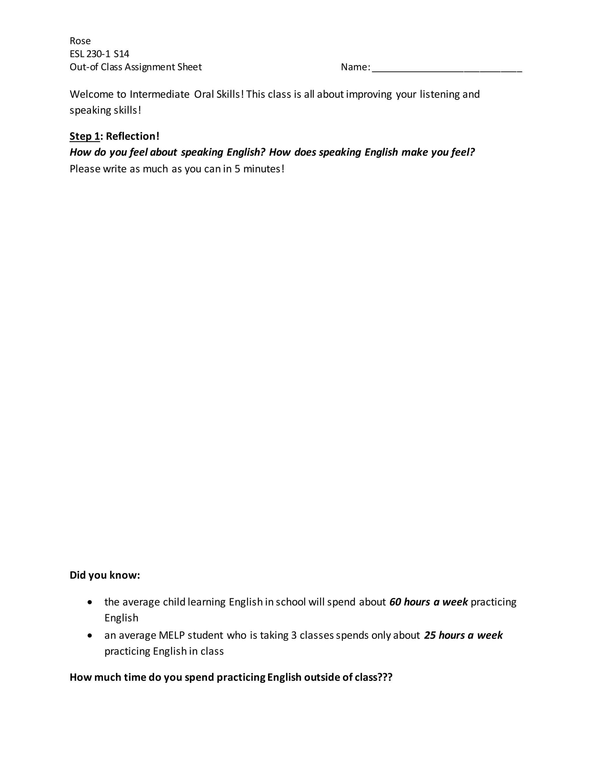 Rose 
ESL 230-1 S14 
Out-of Class Assignment Sheet Name: _____________________________ 
Welcome to Intermediate Oral Skills! This class is all about improving your listening and 
speaking skills! 
Step 1: Reflection! 
How do you feel about speaking English? How does speaking English make you feel? 
Please write as much as you can in 5 minutes! 
Did you know: 
 the average child learning English in school will spend about 60 hours a week practicing 
English 
 an average MELP student who is taking 3 classes spends only about 25 hours a week 
practicing English in class 
How much time do you spend practicing English outside of class??? 
 
