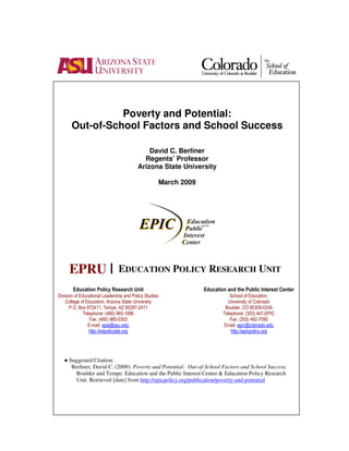 Poverty and Potential:
       Out-of-School Factors and School Success

                                              David C. Berliner
                                            Regents’ Professor
                                          Arizona State University

                                                        March 2009




     EPRU |                    EDUCATION POLICY RESEARCH UNIT
       Education Policy Research Unit                                Education and the Public Interest Center
Division of Educational Leadership and Policy Studies                           School of Education,
    College of Education, Arizona State University                             University of Colorado
      P.O. Box 872411, Tempe, AZ 85287-2411                                   Boulder, CO 80309-0249
              Telephone: (480) 965-1886                                      Telephone: (303) 447-EPIC
                 Fax: (480) 965-0303                                            Fax: (303) 492-7090
                E-mail: epsl@asu.edu                                         Email: epic@colorado.edu
                 http://edpolicylab.org                                          http://epicpolicy.org




   ● Suggested Citation:
      Berliner, David C. (2009). Poverty and Potential: Out-of-School Factors and School Success.
        Boulder and Tempe: Education and the Public Interest Center & Education Policy Research
        Unit. Retrieved [date] from http://epicpolicy.org/publication/poverty-and-potential
 