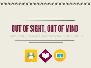 OUT OF SIGHT, OUT OF MIND
using content to create community for online students

 
