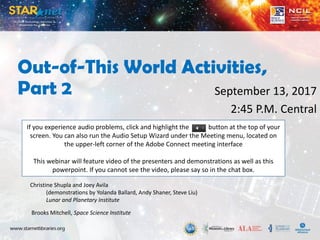 Out-of-This World Activities,
Part 2 September 13, 2017
2:45 P.M. Central
Christine Shupla and Joey Avila
(demonstrations by Yolanda Ballard, Andy Shaner, Steve Liu)
Lunar and Planetary Institute
Brooks Mitchell, Space Science Institute
If you experience audio problems, click and highlight the button at the top of your
screen. You can also run the Audio Setup Wizard under the Meeting menu, located on
the upper-left corner of the Adobe Connect meeting interface
This webinar will feature video of the presenters and demonstrations as well as this
powerpoint. If you cannot see the video, please say so in the chat box.
 