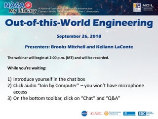 Out-of-this-World Engineering
September 26, 2018
Presenters: Brooks Mitchell and Keliann LaConte
The webinar will begin at 2:00 p.m. (MT) and will be recorded.
While you’re waiting:
1) Introduce yourself in the chat box
2) Click audio “Join by Computer” – you won’t have microphone
access
3) On the bottom toolbar, click on “Chat” and “Q&A”
 