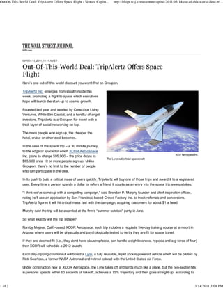 Out-Of-This-World Deal: TripAlertz Offers Space Flight - Venture Capita...     http://blogs.wsj.com/venturecapital/2011/03/14/out-of-this-world-deal-tri...




               MARCH 14, 2011, 11:11 AM ET




               Here’s one out-of-this world discount you won’t find on Groupon.

               TripAlertz Inc. emerges from stealth mode this
               week, promoting a flight to space which executives
               hope will launch the start-up to cosmic growth.

               Founded last year and seeded by Conscious Living
               Ventures, White Elm Capital, and a handful of angel
               investors, TripAlertz is a Groupon for travel with a
               thick layer of social networking on top.

               The more people who sign up, the cheaper the
               hotel, cruise or other deal becomes.

               In the case of the space trip – a 30 minute journey
               to the edge of space for which XCOR Aersospace
                                                                                                                           XCor Aerospace Inc.
               Inc. plans to charge $95,000 – the price drops to
                                                                          The Lynx suborbital spacecraft
               $85,000 once 10 or more people sign up. Unlike
               Groupon, there’s no limit to the number of people
               who can participate in the deal.

               In its push to build a critical mass of users quickly, TripAlertz will buy one of those trips and award it to a registered
               user. Every time a person spends a dollar or refers a friend it counts as an entry into the space trip sweepstakes.

               “I think we’ve come up with a compelling campaign,” said Brendan P. Murphy founder and chief inspiration officer,
               noting he’ll use an application by San Francisco-based Crowd Factory Inc. to track referrals and conversions.
               TripAlertz figures it will hit critical mass fast with the campaign, acquiring customers for about $1 a head.

               Murphy said the trip will be awarded at the firm’s “summer solstice” party in June.

               So what exactly will the trip include?

               Run by Mojave, Calif.-based XCOR Aerospace, each trip includes a requisite five-day training course at a resort in
               Arizona where users will be physically and psychologically tested to verify they are fit for space travel.

               If they are deemed fit (i.e., they don’t have claustrophobia, can handle weightlessness, hypoxia and a g-force of four)
               then XCOR will schedule a 2012 launch.

               Each day-tripping cosmonaut will board a Lynx, a fully reusable, liquid rocket-powered vehicle which will be piloted by
               Rick Searfoss, a former NASA Astronaut and retired colonel with the United States Air Force.

               Under construction now at XCOR Aerospace, the Lynx takes off and lands much like a plane, but the two-seater hits
               supersonic speeds within 60 seconds of takeoff, achieves a 75% trajectory and then goes straight up, according to



1 of 2                                                                                                                                      3/14/2011 3:08 PM
 