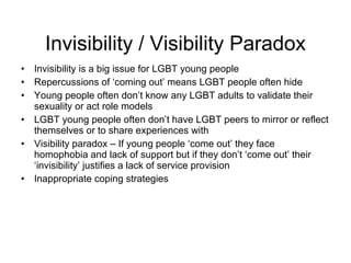 Invisibility / Visibility Paradox Invisibility is a big issue for LGBT young people Repercussions of ‘coming out’ means LGBT people often hide Young people often don’t know any LGBT adults to validate their sexuality or act role models  LGBT young people often don’t have LGBT peers to mirror or reflect themselves or to share experiences with Visibility paradox – If young people ‘come out’ they face homophobia and lack of support but if they don’t ‘come out’ their ‘invisibility’ justifies a lack of service provision Inappropriate coping strategies  