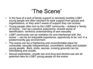 ‘The Scene’ In the face of a lack of family support or domestic hostility LGBT young people are often reluctant to seek support from groups and organisations, or they aren’t aware of support they can access  Young people often turn to the LGBT community – dubbed a ‘family of choice’.  Can be a positive experience: shared sense of identification, reinforce understanding of own sexuality LGBT community can be mistaken for and intertwined with ‘the scene’ – can be an enjoyable experience, opportunity to be ‘out’ in a predominantly gay environment The scene can be a frightening and uncomfortable place for vulnerable, sexually inexperienced, unconfident, lonely and isolated young people.  Bars, clubs, saunas, cruising grounds can be intimidating and unsafe. Sexual exploitation, unsafe sex and drug and alcohol use are all potential risks for LGBT young people on the scene 