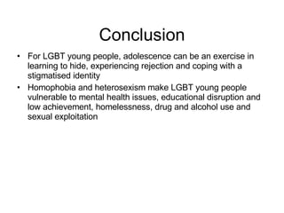 Conclusion For LGBT young people, adolescence can be an exercise in learning to hide, experiencing rejection and coping with a stigmatised identity Homophobia and heterosexism make LGBT young people vulnerable to mental health issues, educational disruption and low achievement, homelessness, drug and alcohol use and sexual exploitation 