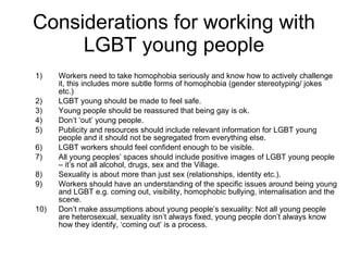 Considerations for working with LGBT young people Workers need to take homophobia seriously and know how to actively challenge it, this includes more subtle forms of homophobia (gender stereotyping/ jokes etc.)  LGBT young should be made to feel safe. Young people should be reassured that being gay is ok. Don’t ‘out’ young people. Publicity and resources should include relevant information for LGBT young people and it should not be segregated from everything else.  LGBT workers should feel confident enough to be visible. All young peoples’ spaces should include positive images of LGBT young people – it’s not all alcohol, drugs, sex and the Village. Sexuality is about more than just sex (relationships, identity etc.). Workers should have an understanding of the specific issues around being young and LGBT e.g. coming out, visibility, homophobic bullying, internalisation and the scene. Don’t make assumptions about young people’s sexuality: Not all young people are heterosexual, sexuality isn’t always fixed, young people don’t always know how they identify, ‘coming out’ is a process.  