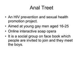 Anal Treet An HIV prevention and sexual health promotion project. Aimed at young gay men aged 16-25 Online interactive soap opera It is a social group on face book which people are invited to join and they meet the boys.  