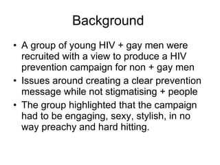 Background  A group of young HIV + gay men were recruited with a view to produce a HIV prevention campaign for non + gay men Issues around creating a clear prevention message while not stigmatising + people The group highlighted that the campaign had to be engaging, sexy, stylish, in no way preachy and hard hitting.  