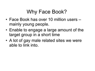 Why Face Book?  Face Book has over 10 million users – mainly young people. Enable to engage a large amount of the target group in a short time A lot of gay male related sites we were able to link into. 