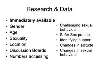 Research & Data Immediately available Gender Age Sexuality Location Discussion Boards Numbers accessing Challenging sexual behaviour Safer Sex practise Identifying support Changes in attitude Changes in sexual behaviour 