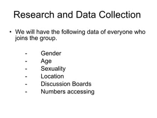 Research and Data Collection  We will have the following data of everyone who joins the group. - Gender - Age - Sexuality - Location -  Discussion Boards - Numbers accessing 