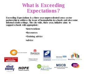 Advocacy What is Exceeding Expectations? Exceeding Expectations is a three year unprecedented cross sector partnership to address the issue of homophobia in schools and also some informal youth settings. The city wide, three year, initiative aims  to support schools with appropriate:   interventions Resources Training advice advice  