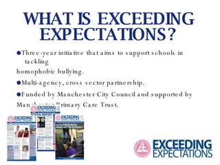    Three-year initiative that aims to support schools in tackling homophobic bullying.     Multi-agency, cross sector partnership.    Funded by Manchester City Council and supported by Manchester Primary Care Trust. WHAT IS EXCEEDING EXPECTATIONS? 