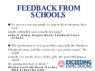  I’ve never seen our pupils so rapt in their attention, they were totally enthralled and actually listening!” John O’Brien, Deputy Head, Southern Cross School.  “ The production is very powerful, especially the Matthew Shepherd story, and the actors are very professional.  We could actually see on the faces of the girls, the powerful impact which the production had on them.” Marian Catterill, Head Teacher, North Manchester High School for Girls. FEEDBACK FROM SCHOOLS 