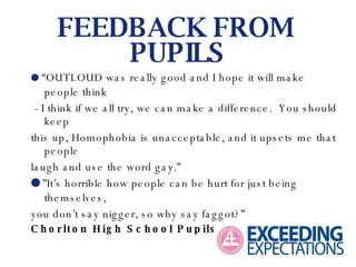   “ OUTLOUD was really good and I hope it will make people think - I think if we all try, we can make a difference.  You should keep this up, Homophobia is unacceptable, and it upsets me that people laugh and use the word gay.”   ” It’s horrible how people can be hurt for just being themselves, you don’t say nigger, so why say faggot?” Chorlton High School Pupils. FEEDBACK FROM  PUPILS 