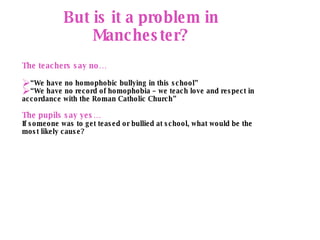 Advocacy But is it a problem in Manchester? The teachers say no… “ We have no homophobic bullying in this school” “ We have no record of homophobia – we teach love and respect in accordance with the Roman Catholic Church” The pupils say yes… If someone was to get teased or bullied at school, what would be the most likely cause?  