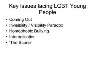 Key Issues facing LGBT Young People Coming Out Invisibility / Visibility Paradox Homophobic Bullying Internalisation ‘The Scene’ 