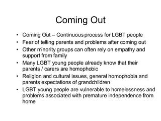 Coming Out Coming Out – Continuous process for LGBT people Fear of telling parents and problems after coming out Other minority groups can often rely on empathy and support from family  Many LGBT young people already know that their parents / carers are homophobic Religion and cultural issues, general homophobia and parents expectations of grandchildren LGBT young people are vulnerable to homelessness and problems associated with premature independence from home 
