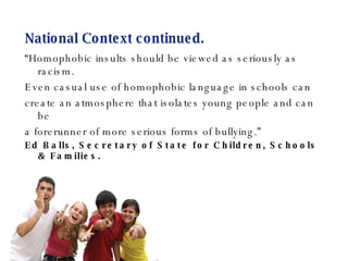 National Context continued. “ Homophobic insults should be viewed as seriously as racism. Even casual use of homophobic language in schools can create an atmosphere that isolates young people and can be  a forerunner of more serious forms of bullying.” Ed Balls, Secretary of State for Children, Schools & Families. 
