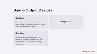 Audio Output Devices
Speakers
Speakers produce audible output, allowing
users to hear sound effects, music, or spoken
audio from a computer system.
Headphones
Soundbar
Soundbars enhance audio output from
televisions, providing immersive and high-
quality sound for an enhanced viewing
experience.
 