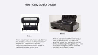 Hard -Copy Output Devices
Printer
Printers are a category of hardcopy output devices
that serve the purpose of creating physical copies
of digital data. They play a crucial role in
transforming electronic documents, images, or
graphics into tangible, printed forms.
Plotters are specialized hardcopy output
devices primarily used for large-scale
graphical output and precision drawings.
Unlike traditional printers, plotters use pens
or other drawing instruments to create
detailed, vector-based images.
Plotter
 