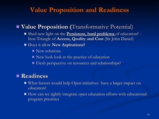 Value Proposition and Readiness Value Proposition ( Transformative Potential) Shed new light on the  Persistent, hard problems  of education? -  Iron Triangle of  Access,   Quality and Cost  (Sir John Daniel) Does it allow  New Aspirations? New solutions New look  look at the practice of education Fresh perspective on resources and relationships? Readiness What factors would help Open initiatives  have a larger impact on education? How can we tightly integrate open education efforts with educational program priorities 