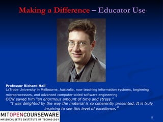 Making a Difference  – Educator Use Professor Richard Hall LaTrobe University in Melbourne, Australia, now teaching information systems, beginning microprocessors, and advanced computer-aided software engineering.   OCW saved him  “an enormous amount of time and stress.” “ I was delighted by the way the material is so coherently presented. It is truly inspiring to see this level of excellence .” 