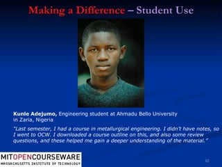 Making a Difference  – Student Use Kunle Adejumo,  Engineering student at Ahmadu Bello University in Zaria, Nigeria “ Last semester, I had a course in metallurgical engineering. I didn’t have notes, so I went to OCW. I downloaded a course outline on this, and also some review questions, and these helped me gain a deeper understanding of the material.” 