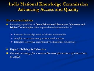 India National Knowledge Commission Advancing Access and Quality Recommendations Increasing capabilities of  Open Educational Resources, Networks and Digital Technologies  offer unprecedented opportunities to: Serve the knowledge needs of diverse communities Amplify interaction among students and teachers Introduce innovative and interactive educational experiences Capacity Building for Education Develop ecology for sustainable transformation of education in India. 